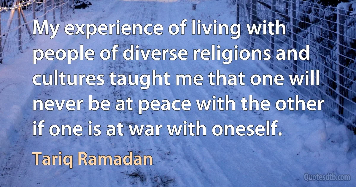 My experience of living with people of diverse religions and cultures taught me that one will never be at peace with the other if one is at war with oneself. (Tariq Ramadan)