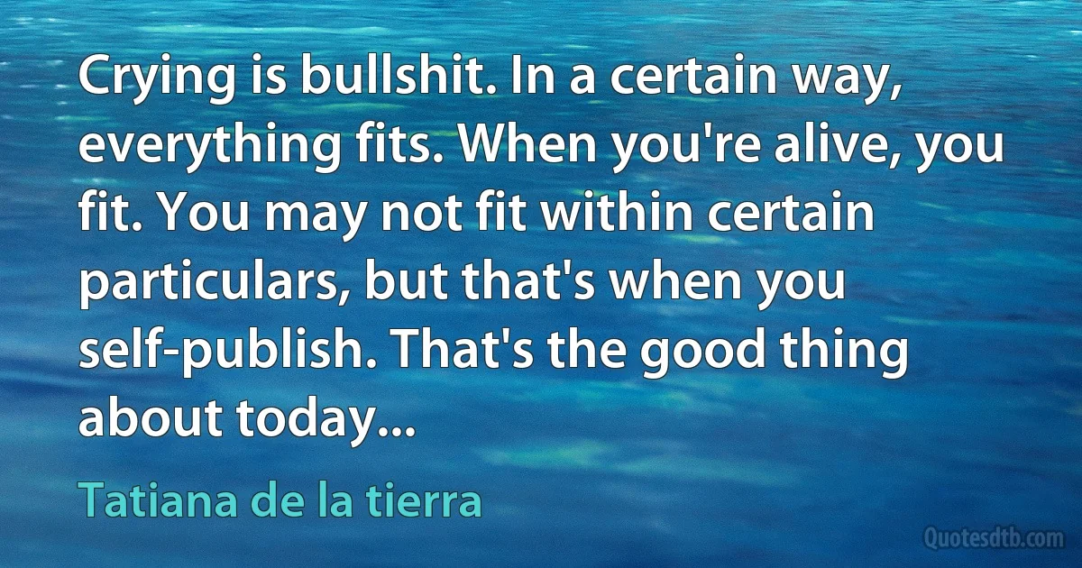 Crying is bullshit. In a certain way, everything fits. When you're alive, you fit. You may not fit within certain particulars, but that's when you self-publish. That's the good thing about today... (Tatiana de la tierra)