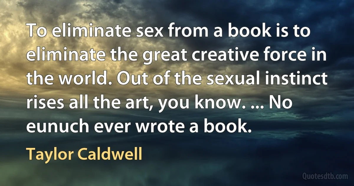 To eliminate sex from a book is to eliminate the great creative force in the world. Out of the sexual instinct rises all the art, you know. ... No eunuch ever wrote a book. (Taylor Caldwell)