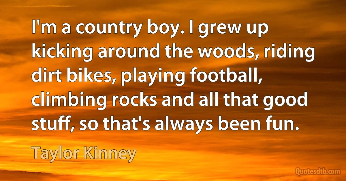 I'm a country boy. I grew up kicking around the woods, riding dirt bikes, playing football, climbing rocks and all that good stuff, so that's always been fun. (Taylor Kinney)