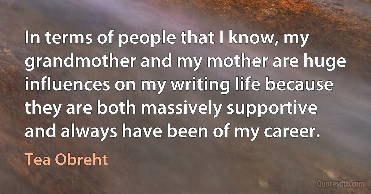 In terms of people that I know, my grandmother and my mother are huge influences on my writing life because they are both massively supportive and always have been of my career. (Tea Obreht)