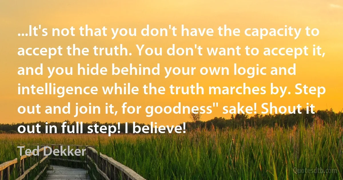 ...It's not that you don't have the capacity to accept the truth. You don't want to accept it, and you hide behind your own logic and intelligence while the truth marches by. Step out and join it, for goodness'' sake! Shout it out in full step! I believe! (Ted Dekker)