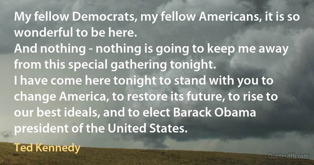 My fellow Democrats, my fellow Americans, it is so wonderful to be here.
And nothing - nothing is going to keep me away from this special gathering tonight.
I have come here tonight to stand with you to change America, to restore its future, to rise to our best ideals, and to elect Barack Obama president of the United States. (Ted Kennedy)