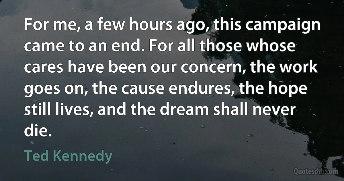 For me, a few hours ago, this campaign came to an end. For all those whose cares have been our concern, the work goes on, the cause endures, the hope still lives, and the dream shall never die. (Ted Kennedy)