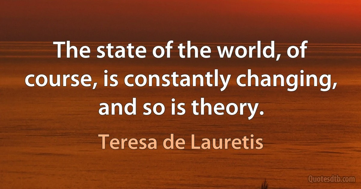 The state of the world, of course, is constantly changing, and so is theory. (Teresa de Lauretis)