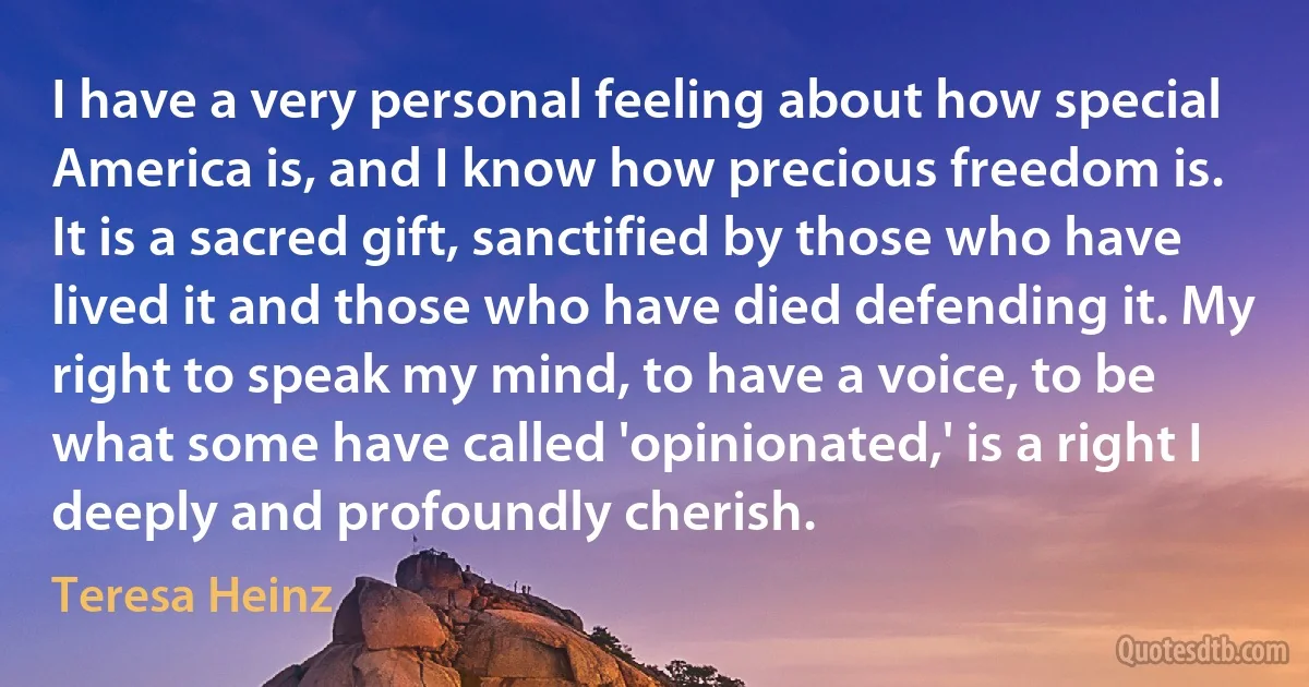 I have a very personal feeling about how special America is, and I know how precious freedom is. It is a sacred gift, sanctified by those who have lived it and those who have died defending it. My right to speak my mind, to have a voice, to be what some have called 'opinionated,' is a right I deeply and profoundly cherish. (Teresa Heinz)