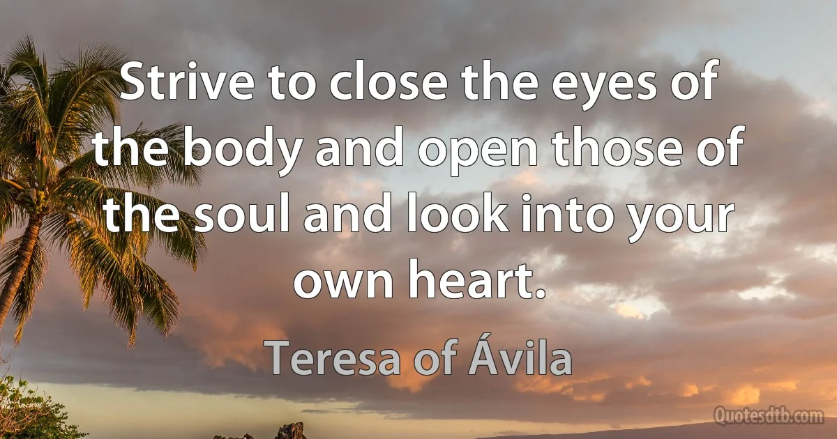 Strive to close the eyes of the body and open those of the soul and look into your own heart. (Teresa of Ávila)