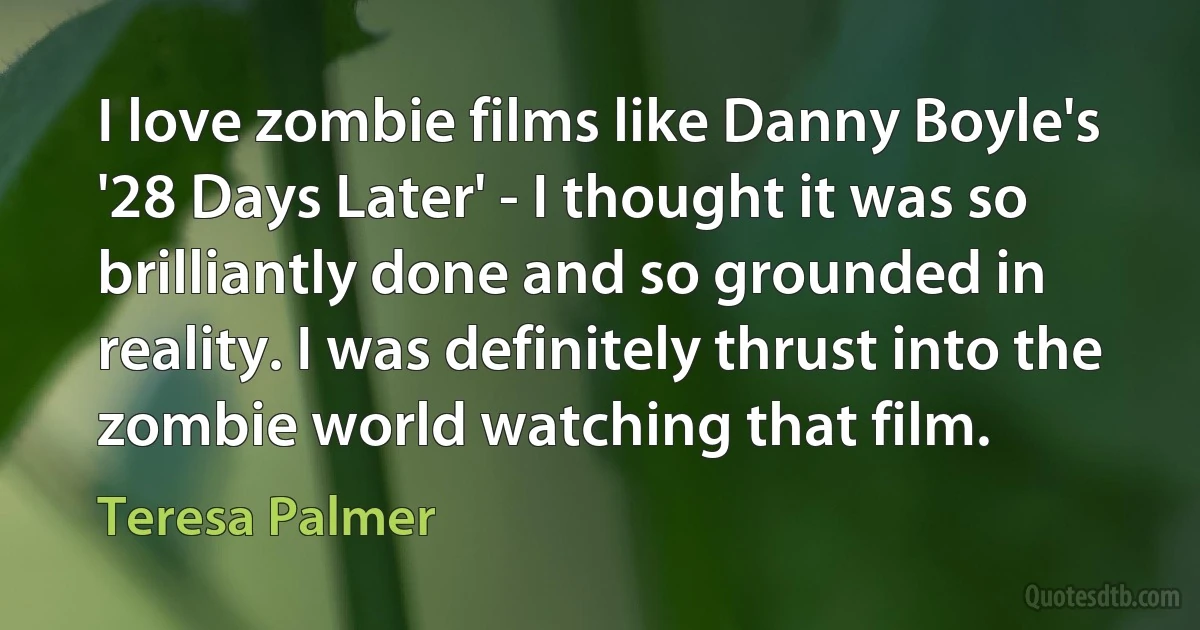 I love zombie films like Danny Boyle's '28 Days Later' - I thought it was so brilliantly done and so grounded in reality. I was definitely thrust into the zombie world watching that film. (Teresa Palmer)