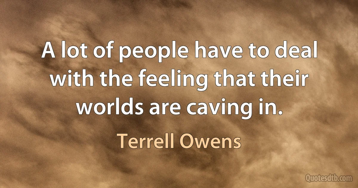 A lot of people have to deal with the feeling that their worlds are caving in. (Terrell Owens)