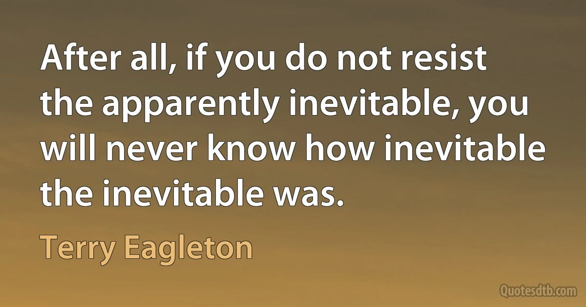 After all, if you do not resist the apparently inevitable, you will never know how inevitable the inevitable was. (Terry Eagleton)