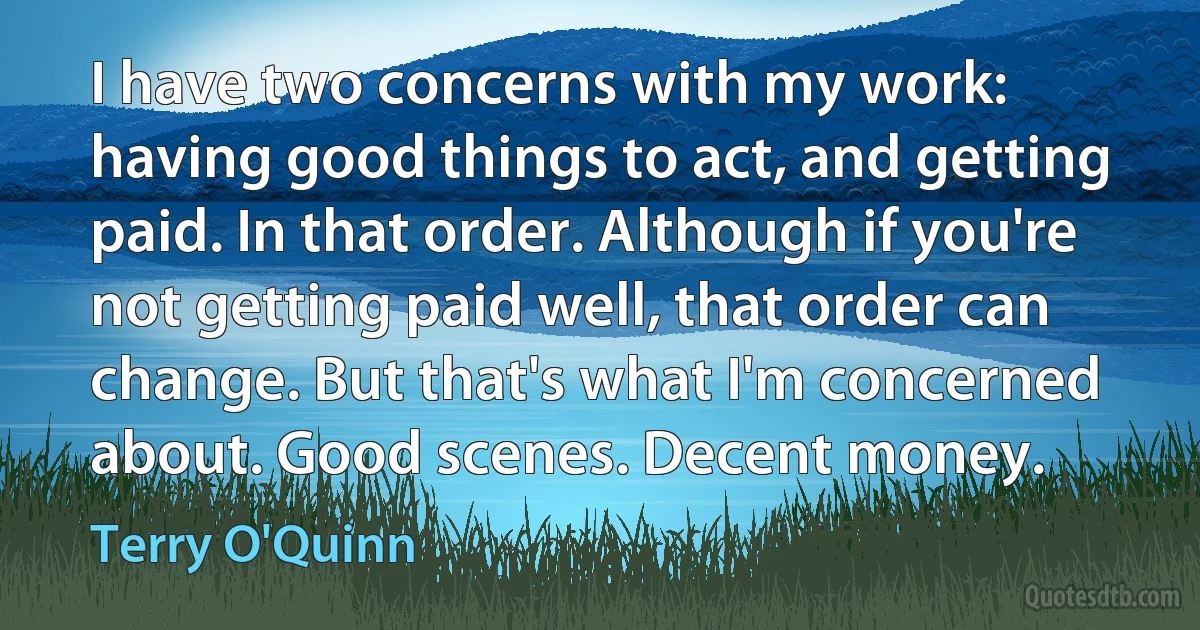 I have two concerns with my work: having good things to act, and getting paid. In that order. Although if you're not getting paid well, that order can change. But that's what I'm concerned about. Good scenes. Decent money. (Terry O'Quinn)