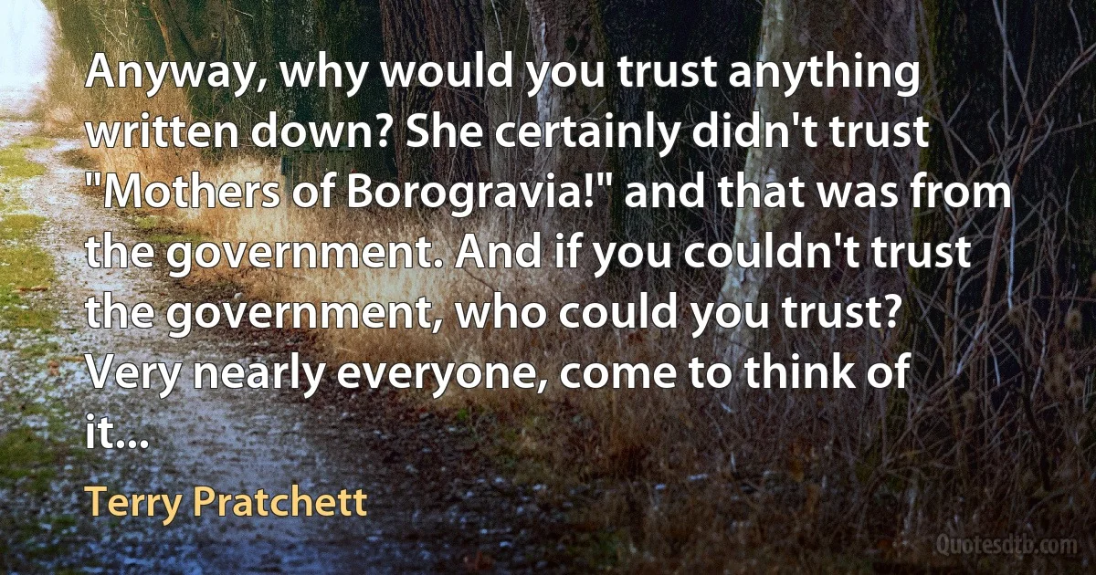 Anyway, why would you trust anything written down? She certainly didn't trust "Mothers of Borogravia!" and that was from the government. And if you couldn't trust the government, who could you trust?
Very nearly everyone, come to think of it... (Terry Pratchett)