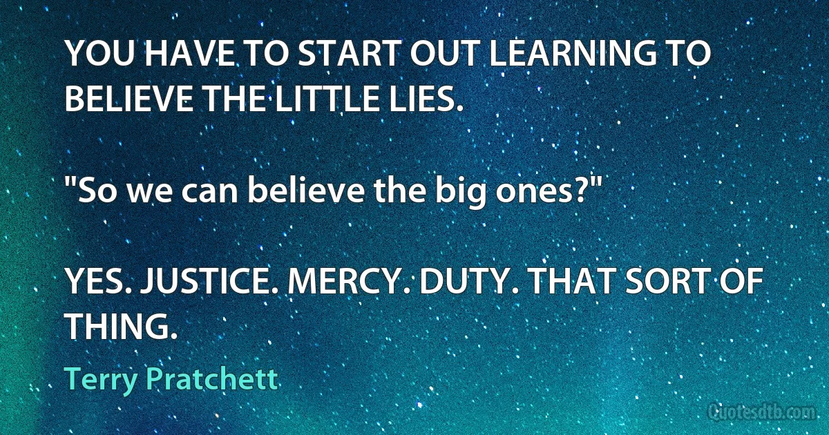 YOU HAVE TO START OUT LEARNING TO BELIEVE THE LITTLE LIES.

"So we can believe the big ones?"

YES. JUSTICE. MERCY. DUTY. THAT SORT OF THING. (Terry Pratchett)