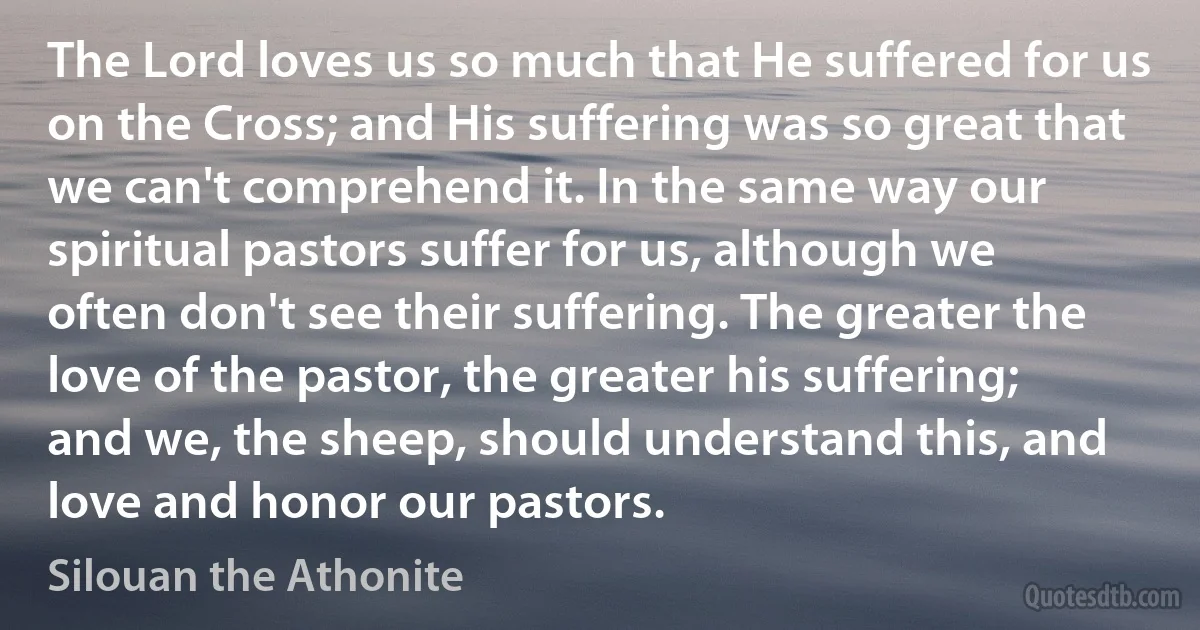 The Lord loves us so much that He suffered for us on the Cross; and His suffering was so great that we can't comprehend it. In the same way our spiritual pastors suffer for us, although we often don't see their suffering. The greater the love of the pastor, the greater his suffering; and we, the sheep, should understand this, and love and honor our pastors. (Silouan the Athonite)