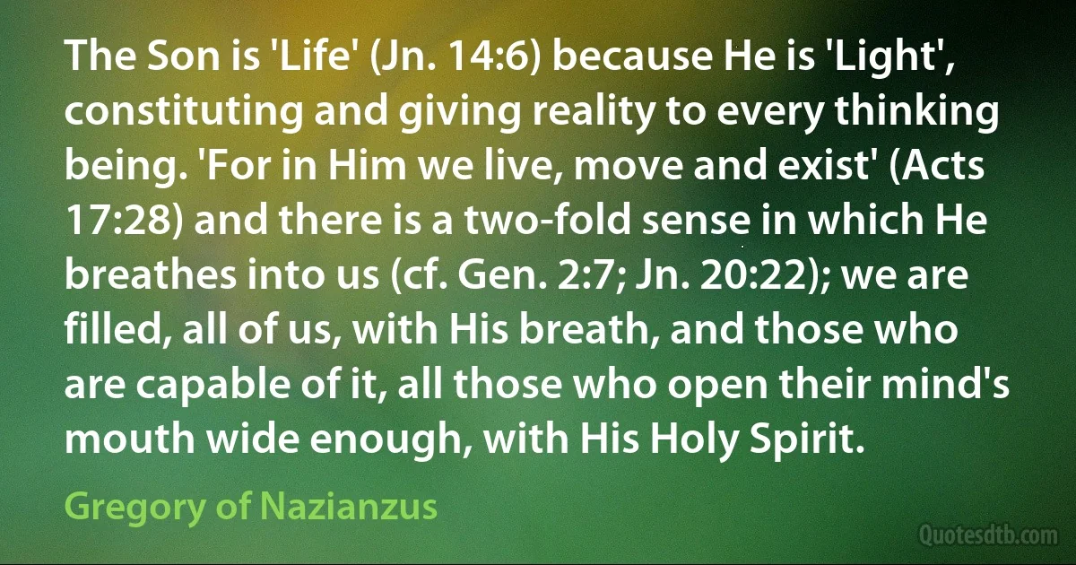 The Son is 'Life' (Jn. 14:6) because He is 'Light', constituting and giving reality to every thinking being. 'For in Him we live, move and exist' (Acts 17:28) and there is a two-fold sense in which He breathes into us (cf. Gen. 2:7; Jn. 20:22); we are filled, all of us, with His breath, and those who are capable of it, all those who open their mind's mouth wide enough, with His Holy Spirit. (Gregory of Nazianzus)