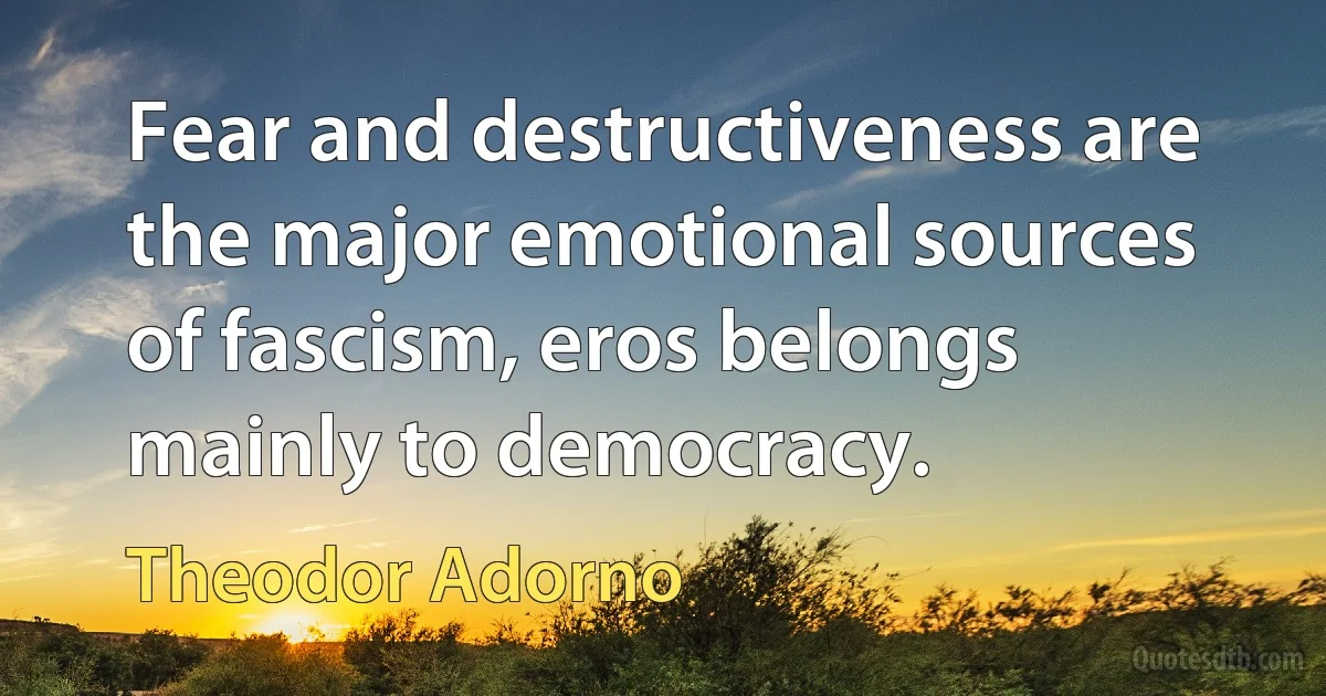 Fear and destructiveness are the major emotional sources of fascism, eros belongs mainly to democracy. (Theodor Adorno)