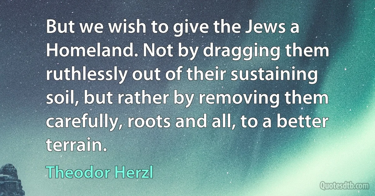 But we wish to give the Jews a Homeland. Not by dragging them ruthlessly out of their sustaining soil, but rather by removing them carefully, roots and all, to a better terrain. (Theodor Herzl)