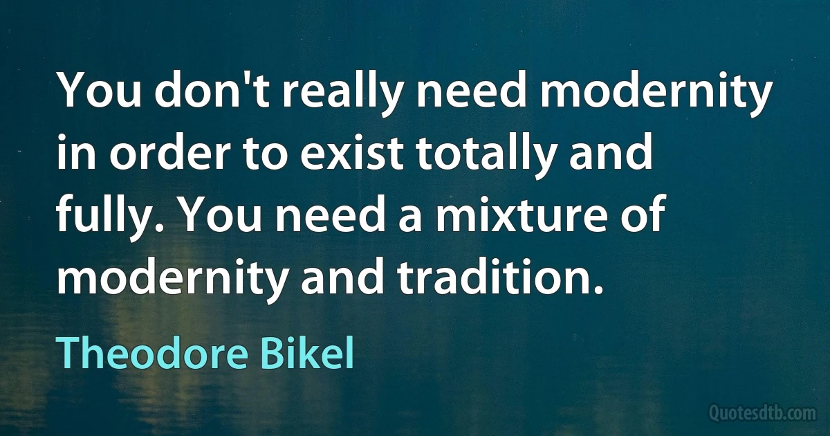 You don't really need modernity in order to exist totally and fully. You need a mixture of modernity and tradition. (Theodore Bikel)