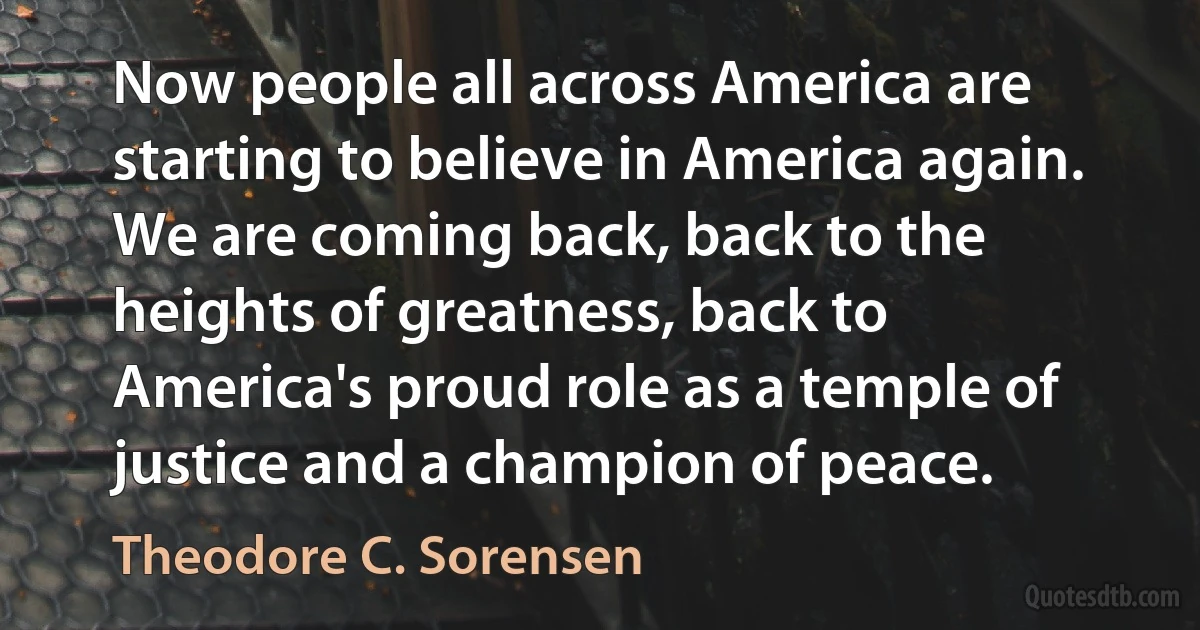 Now people all across America are starting to believe in America again. We are coming back, back to the heights of greatness, back to America's proud role as a temple of justice and a champion of peace. (Theodore C. Sorensen)