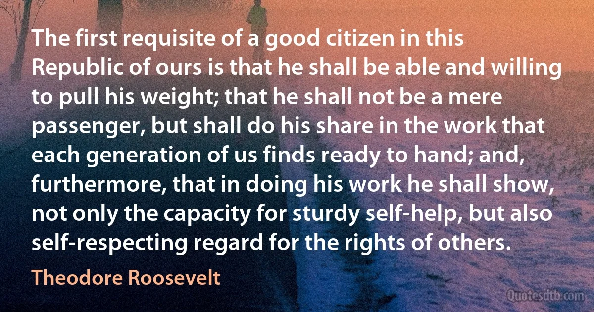 The first requisite of a good citizen in this Republic of ours is that he shall be able and willing to pull his weight; that he shall not be a mere passenger, but shall do his share in the work that each generation of us finds ready to hand; and, furthermore, that in doing his work he shall show, not only the capacity for sturdy self-help, but also self-respecting regard for the rights of others. (Theodore Roosevelt)