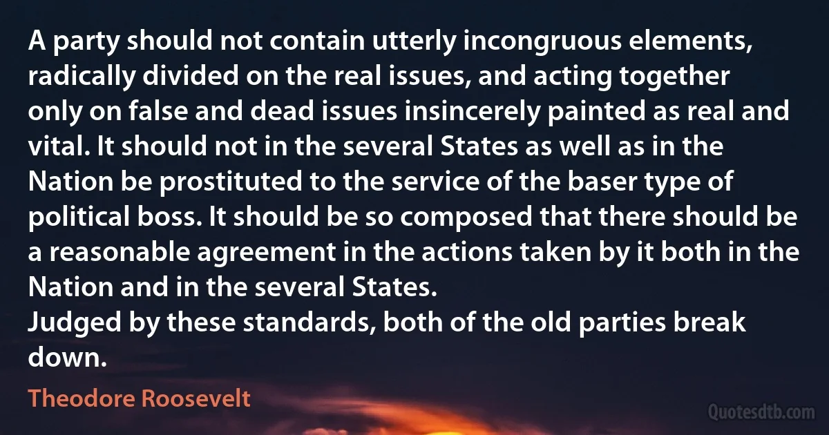 A party should not contain utterly incongruous elements, radically divided on the real issues, and acting together only on false and dead issues insincerely painted as real and vital. It should not in the several States as well as in the Nation be prostituted to the service of the baser type of political boss. It should be so composed that there should be a reasonable agreement in the actions taken by it both in the Nation and in the several States.
Judged by these standards, both of the old parties break down. (Theodore Roosevelt)