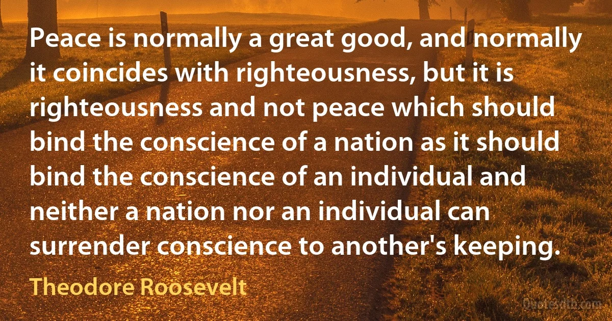 Peace is normally a great good, and normally it coincides with righteousness, but it is righteousness and not peace which should bind the conscience of a nation as it should bind the conscience of an individual and neither a nation nor an individual can surrender conscience to another's keeping. (Theodore Roosevelt)