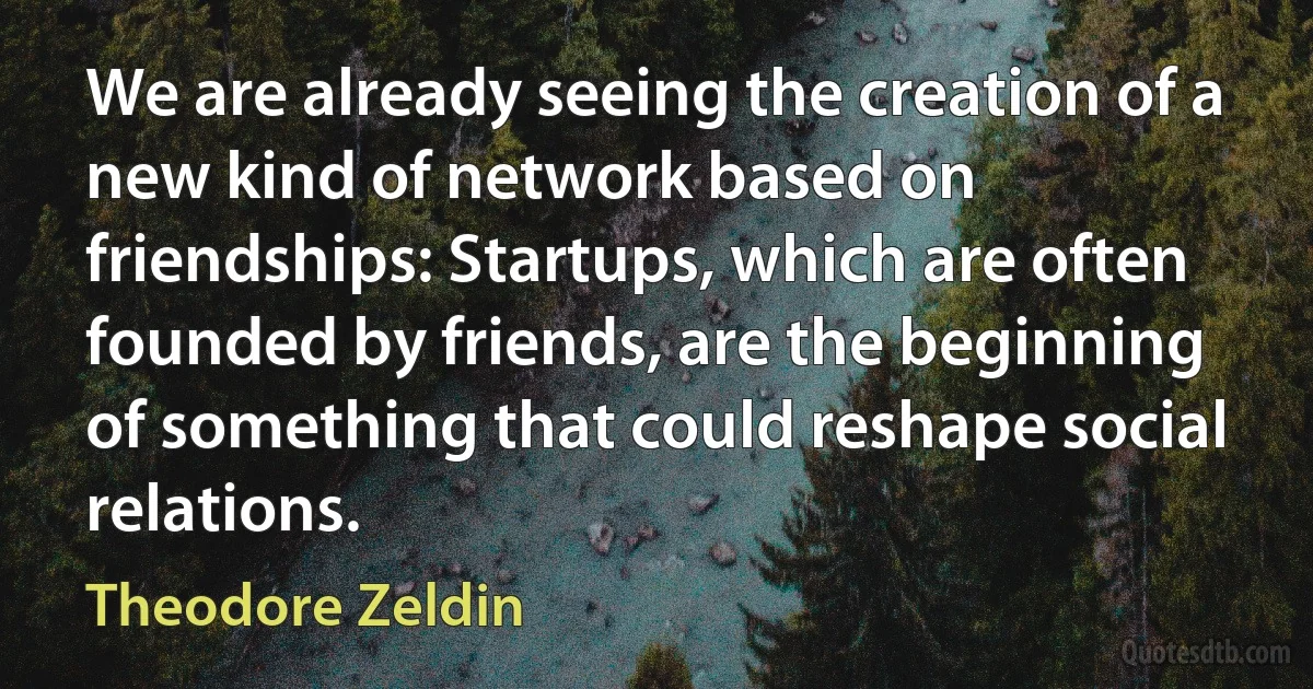 We are already seeing the creation of a new kind of network based on friendships: Startups, which are often founded by friends, are the beginning of something that could reshape social relations. (Theodore Zeldin)