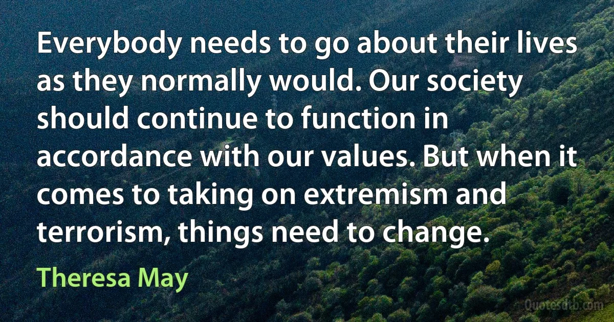 Everybody needs to go about their lives as they normally would. Our society should continue to function in accordance with our values. But when it comes to taking on extremism and terrorism, things need to change. (Theresa May)