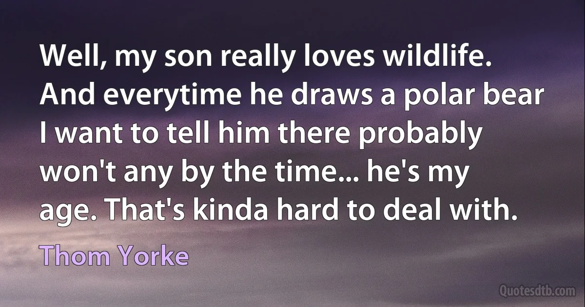 Well, my son really loves wildlife. And everytime he draws a polar bear I want to tell him there probably won't any by the time... he's my age. That's kinda hard to deal with. (Thom Yorke)