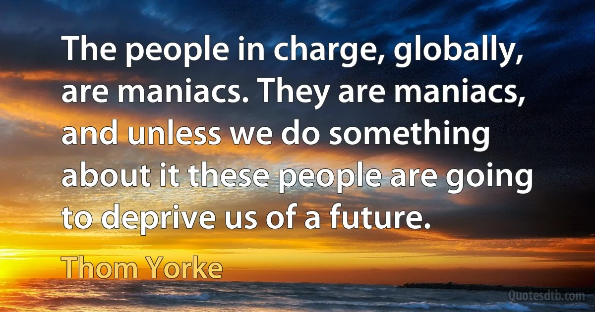 The people in charge, globally, are maniacs. They are maniacs, and unless we do something about it these people are going to deprive us of a future. (Thom Yorke)