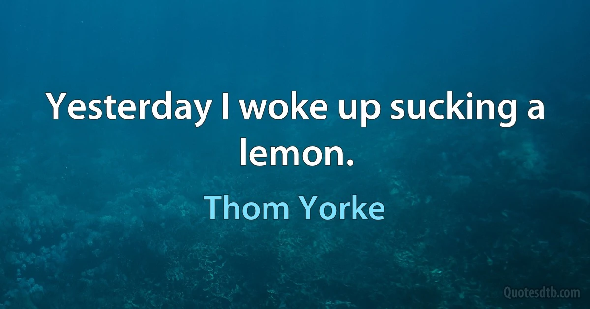 Yesterday I woke up sucking a lemon. (Thom Yorke)