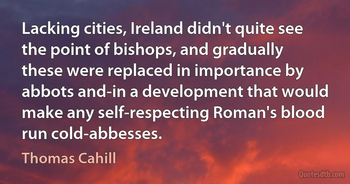 Lacking cities, Ireland didn't quite see the point of bishops, and gradually these were replaced in importance by abbots and-in a development that would make any self-respecting Roman's blood run cold-abbesses. (Thomas Cahill)