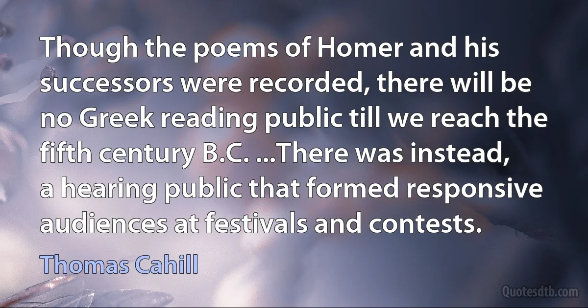 Though the poems of Homer and his successors were recorded, there will be no Greek reading public till we reach the fifth century B.C. ...There was instead, a hearing public that formed responsive audiences at festivals and contests. (Thomas Cahill)