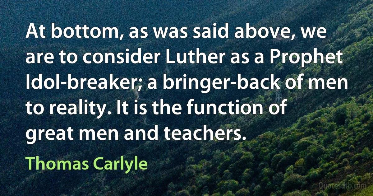 At bottom, as was said above, we are to consider Luther as a Prophet Idol-breaker; a bringer-back of men to reality. It is the function of great men and teachers. (Thomas Carlyle)