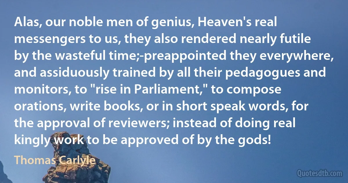 Alas, our noble men of genius, Heaven's real messengers to us, they also rendered nearly futile by the wasteful time;-preappointed they everywhere, and assiduously trained by all their pedagogues and monitors, to "rise in Parliament," to compose orations, write books, or in short speak words, for the approval of reviewers; instead of doing real kingly work to be approved of by the gods! (Thomas Carlyle)