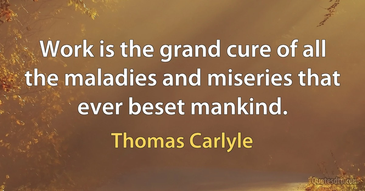 Work is the grand cure of all the maladies and miseries that ever beset mankind. (Thomas Carlyle)