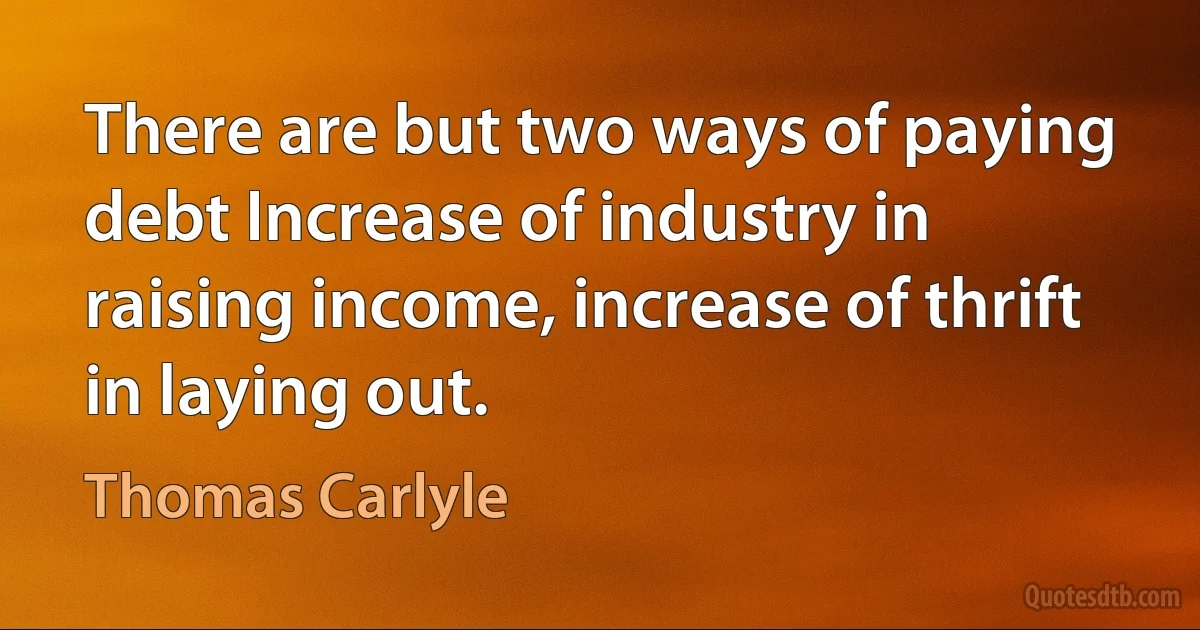 There are but two ways of paying debt Increase of industry in raising income, increase of thrift in laying out. (Thomas Carlyle)