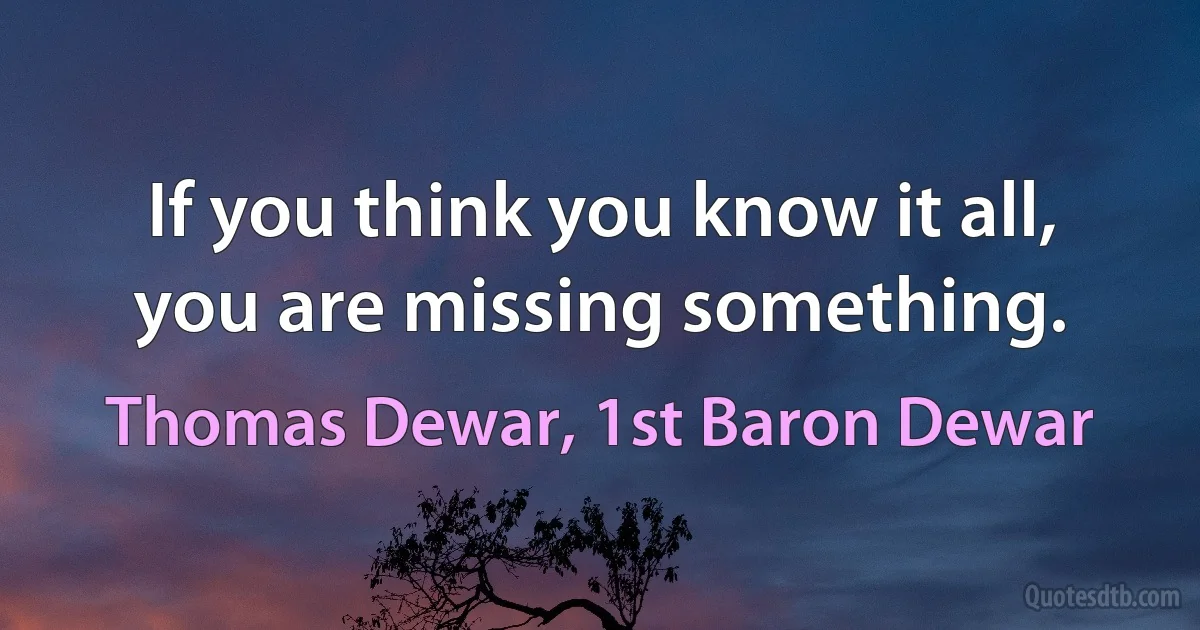 If you think you know it all, you are missing something. (Thomas Dewar, 1st Baron Dewar)