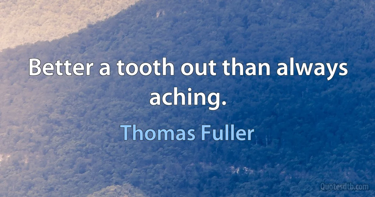 Better a tooth out than always aching. (Thomas Fuller)