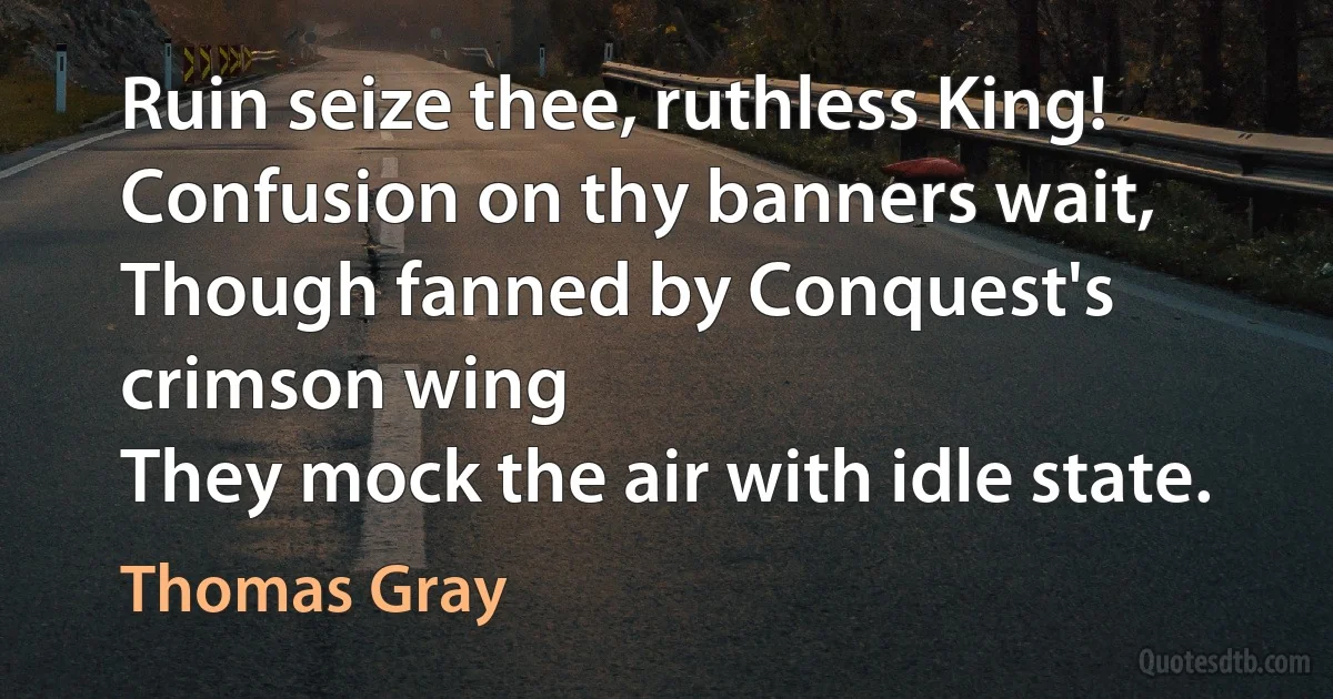 Ruin seize thee, ruthless King!
Confusion on thy banners wait,
Though fanned by Conquest's crimson wing
They mock the air with idle state. (Thomas Gray)