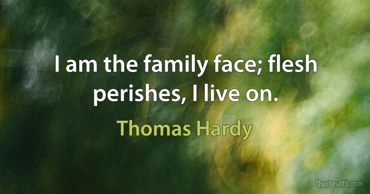 I am the family face; flesh perishes, I live on. (Thomas Hardy)