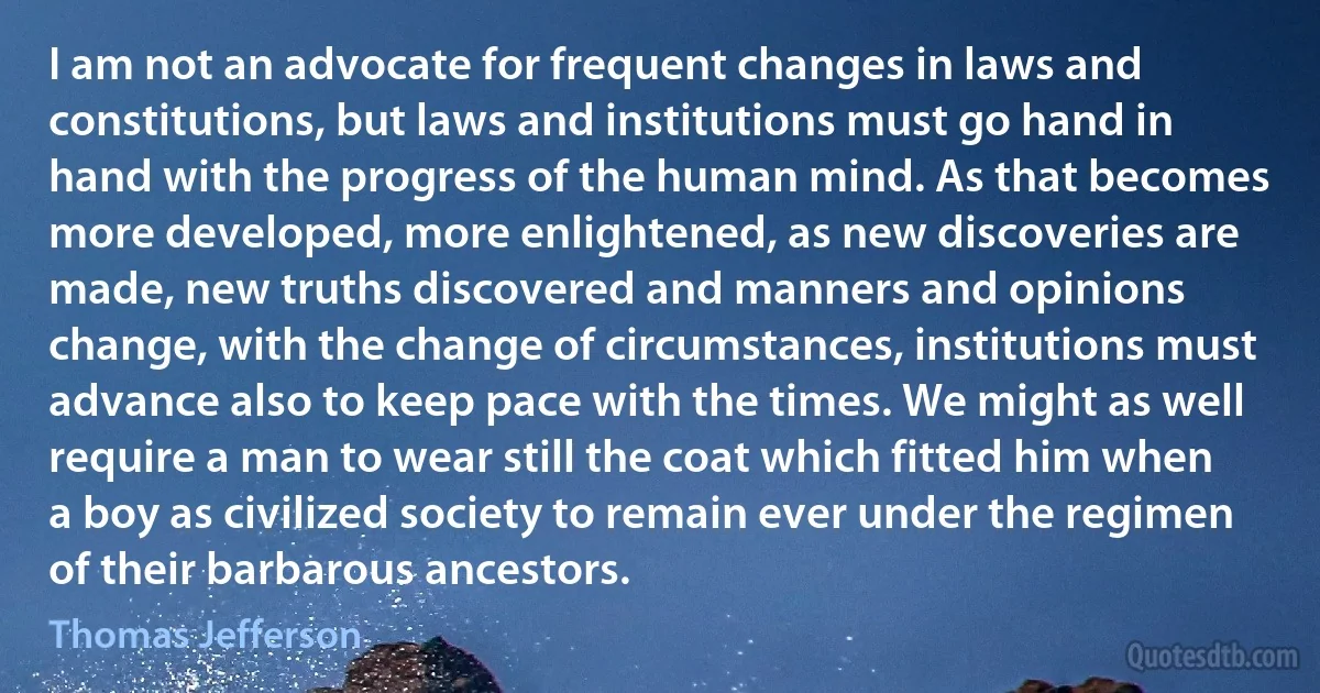 I am not an advocate for frequent changes in laws and constitutions, but laws and institutions must go hand in hand with the progress of the human mind. As that becomes more developed, more enlightened, as new discoveries are made, new truths discovered and manners and opinions change, with the change of circumstances, institutions must advance also to keep pace with the times. We might as well require a man to wear still the coat which fitted him when a boy as civilized society to remain ever under the regimen of their barbarous ancestors. (Thomas Jefferson)