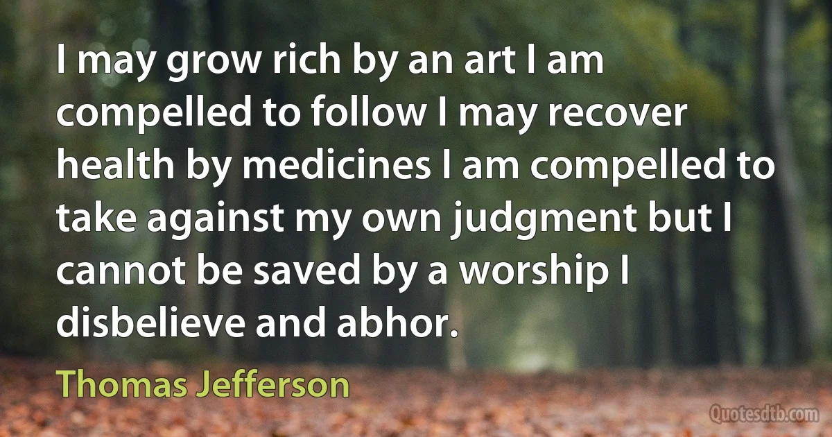 I may grow rich by an art I am compelled to follow I may recover health by medicines I am compelled to take against my own judgment but I cannot be saved by a worship I disbelieve and abhor. (Thomas Jefferson)