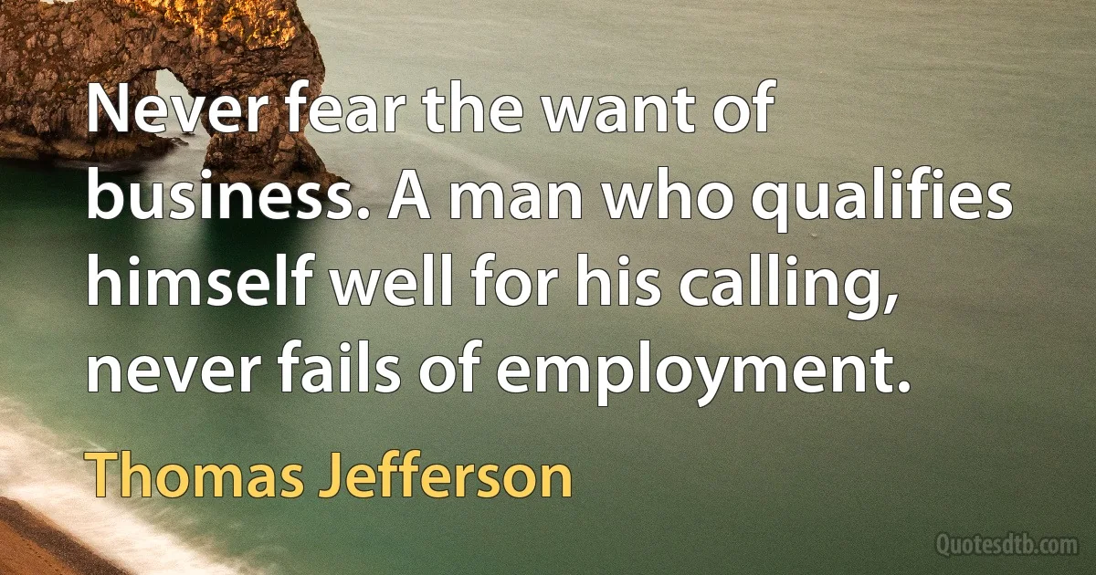 Never fear the want of business. A man who qualifies himself well for his calling, never fails of employment. (Thomas Jefferson)