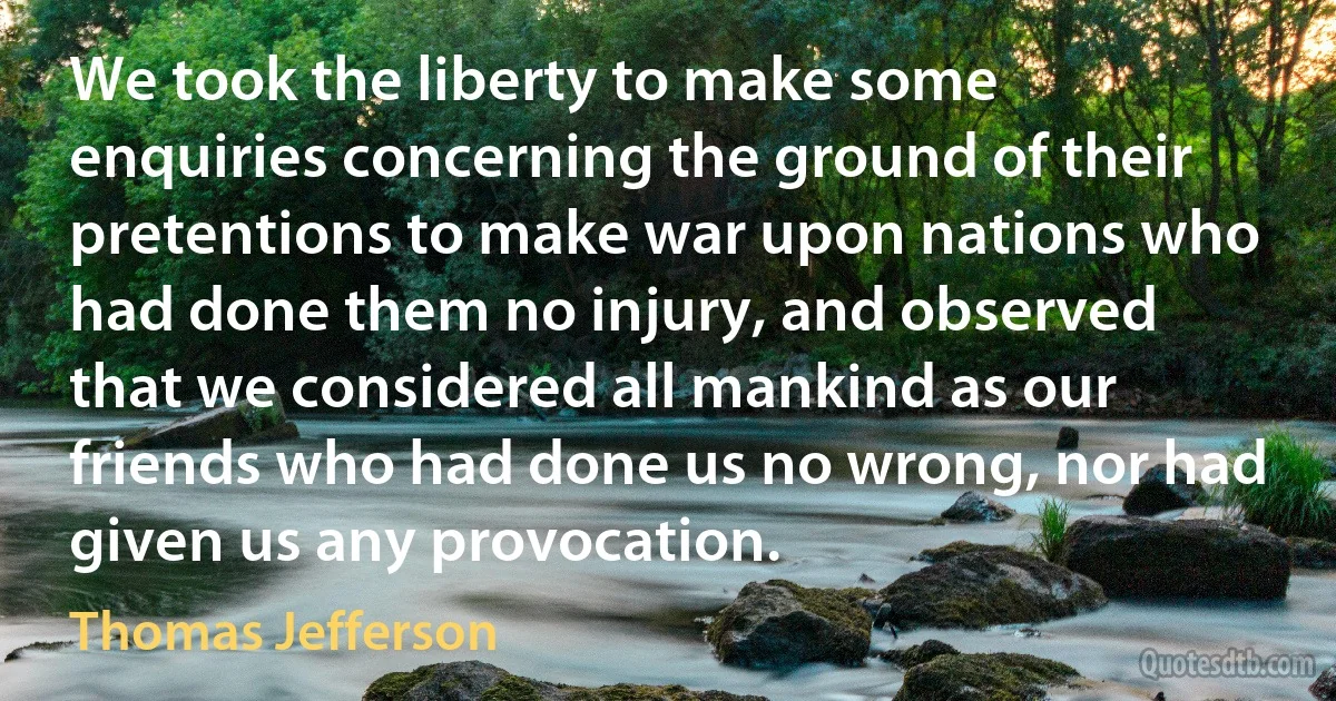 We took the liberty to make some enquiries concerning the ground of their pretentions to make war upon nations who had done them no injury, and observed that we considered all mankind as our friends who had done us no wrong, nor had given us any provocation. (Thomas Jefferson)