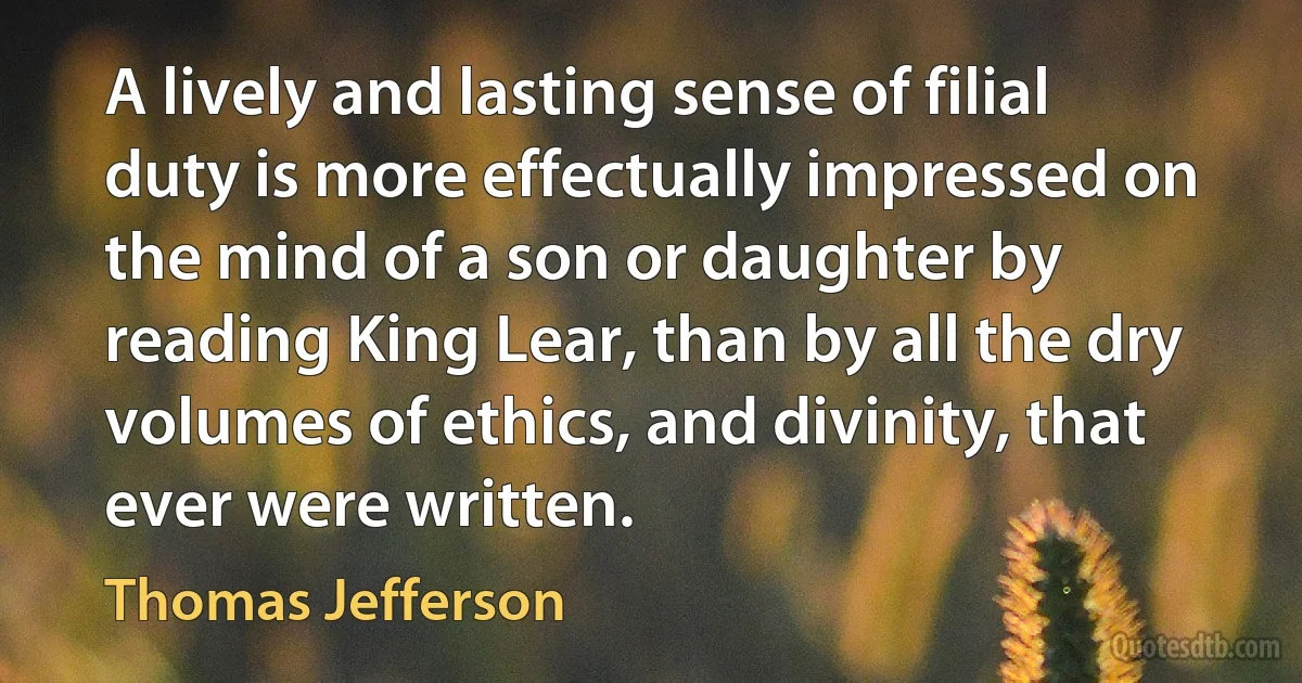 A lively and lasting sense of filial duty is more effectually impressed on the mind of a son or daughter by reading King Lear, than by all the dry volumes of ethics, and divinity, that ever were written. (Thomas Jefferson)