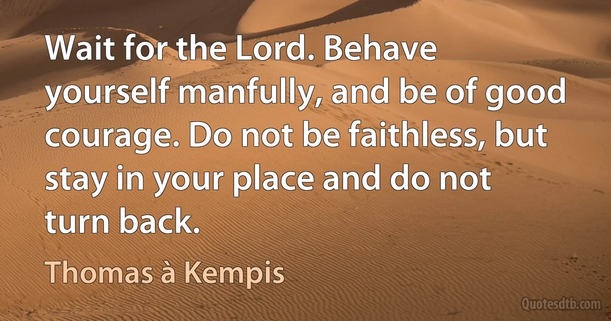 Wait for the Lord. Behave yourself manfully, and be of good courage. Do not be faithless, but stay in your place and do not turn back. (Thomas à Kempis)