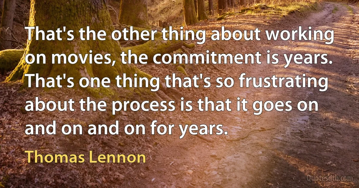 That's the other thing about working on movies, the commitment is years. That's one thing that's so frustrating about the process is that it goes on and on and on for years. (Thomas Lennon)