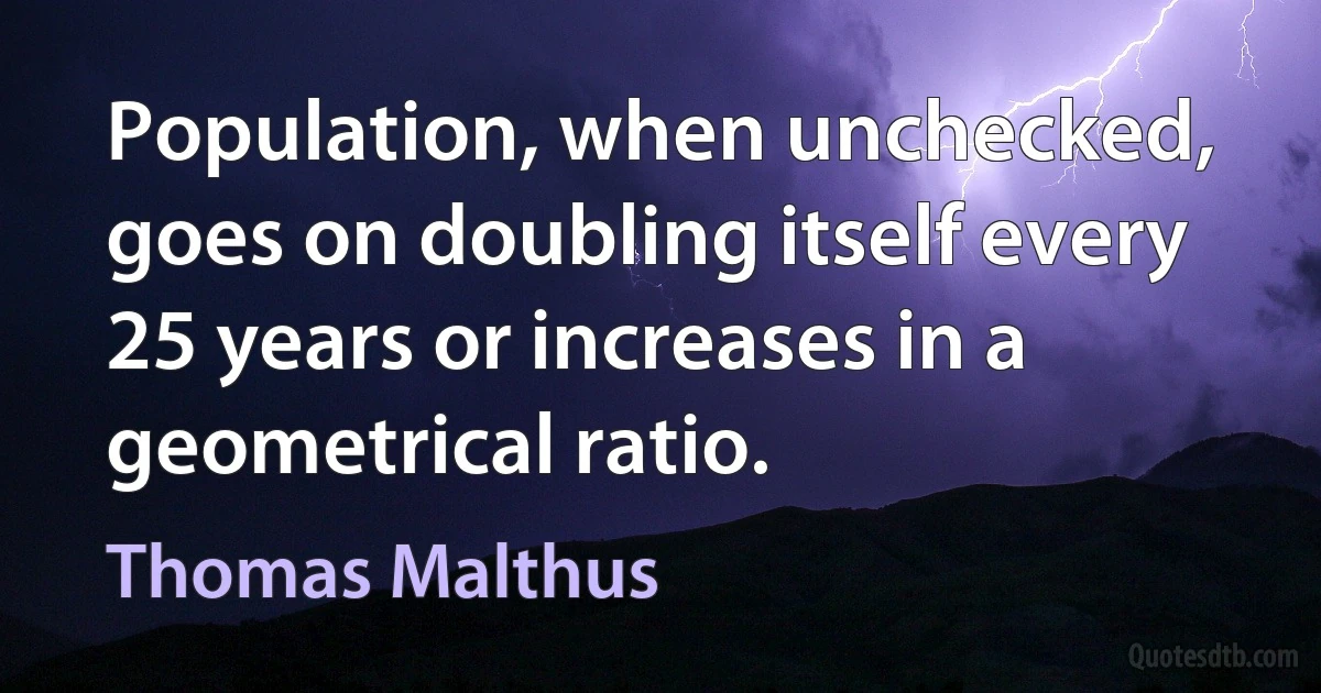 Population, when unchecked, goes on doubling itself every 25 years or increases in a geometrical ratio. (Thomas Malthus)