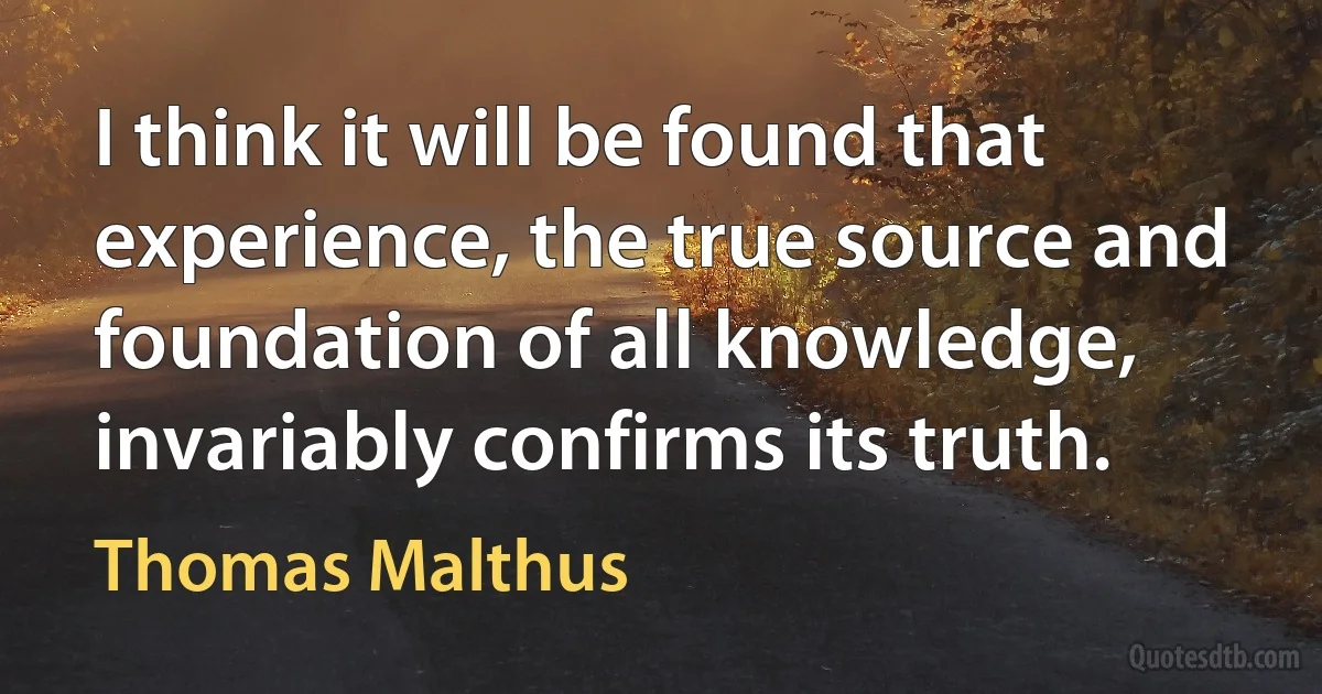 I think it will be found that experience, the true source and foundation of all knowledge, invariably confirms its truth. (Thomas Malthus)